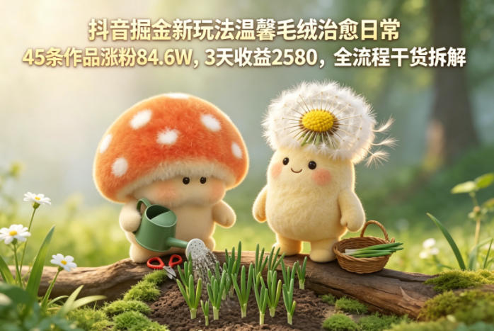 抖音掘金新玩法温馨毛绒治愈日常,45条作品涨粉84.6W,3天收益2580,全流程干货拆解-亮剑学堂